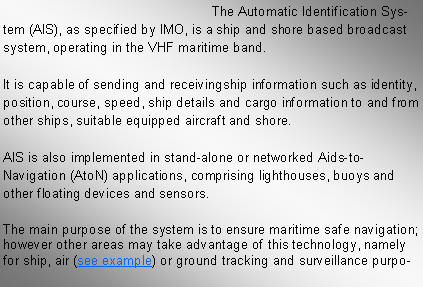 Text Box: The Automatic Identification System (AIS), as specified by IMO, is a ship and shore based broadcast system, operating in the VHF maritime band.
It is capable of sending and receivingship information such as identity, position, course, speed, ship details and cargo information to and from other ships, suitable equipped aircraft and shore.
AIS is also implemented in stand-alone or networked Aids-to-Navigation (AtoN) applications, comprising lighthouses, buoys and other floating devices and sensors.
The main purpose of the system is to ensure maritime safe navigation; however other areas may take advantage of this technology, namely for ship, air (see example) or ground tracking and surveillance purpo