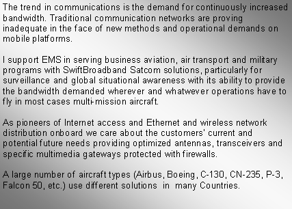 Text Box: The trend in communications is the demand for continuously increased bandwidth. Traditional communication networks are proving inadequate in the face of new methods and operational demands on mobile platforms.I support EMS in serving business aviation, air transport and military programs with SwiftBroadband Satcom solutions, particularly for surveillance and global situational awareness with its ability to provide the bandwidth demanded wherever and whatwever operations have to fly in most cases multi-mission aircraft.As pioneers of Internet access and Ethernet and wireless network distribution onboard we care about the customers� current and potential future needs providing optimized antennas, transceivers and specific multimedia gateways protected with firewalls. A large number of aircraft types (Airbus, Boeing, C-130, CN-235, P-3, Falcon 50, etc.) use different solutions  in  many Countries.