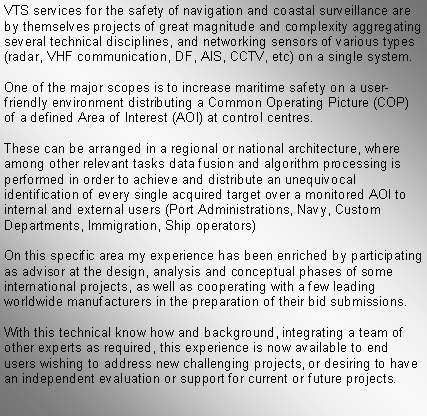 Text Box: VTS services for the safety of navigation and coastal surveillance are by themselves projects of great magnitude and complexity aggregating several technical disciplines, and networking sensors of various types (radar, VHF communication, DF, AIS, CCTV, etc) on a single system.One of the major scopes is to increase maritime safety on a user-friendly environment distributing a Common Operating Picture (COP) of a defined Area of Interest (AOI) at control centres.These can be arranged in a regional or national architecture, where among other relevant tasks data fusion and algorithm processing is performed in order to achieve and distribute an unequivocal identification of every single acquired target over a monitored AOI to internal and external users (Port Administrations, Navy, Custom Departments, Immigration, Ship operators)On this specific area my experience has been enriched by participating as advisor at the design, analysis and conceptual phases of some international projects, as well as cooperating with a few leading worldwide manufacturers in the preparation of their bid submissions.With this technical know how and background, integrating a team of other experts as required, this experience is now available to end users wishing to address new challenging projects, or desiring to have an independent evaluation or support for current or future projects.