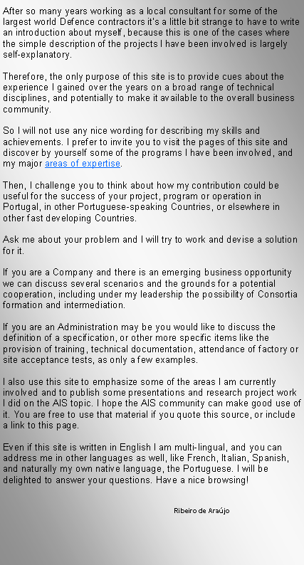Text Box: After so many years working as a local consultant for some of the largest world Defence contractors it�s a little bit strange to have to write an introduction about myself, because this is one of the cases where the simple description of the projects I have been involved is largely self-explanatory.Therefore, the only purpose of this site is to provide cues about the experience I gained over the years on a broad range of technical disciplines, and potentially to make it available to the overall business community.So I will not use any nice wording for describing my skills and achievements. I prefer to invite you to visit the pages of this site and discover by yourself some of the programs I have been involved, and my major areas of expertise.Then, I challenge you to think about how my contribution could be useful for the success of your project, program or operation in Portugal, in other Portuguese-speaking Countries, or elsewhere in other fast developing Countries.Ask me about your problem and I will try to work and devise a solution for it.If you are a Company and there is an emerging business opportunity we can discuss several scenarios and the grounds for a potential cooperation, including under my leadership the possibility of Consortia formation and intermediation.If you are an Administration may be you would like to discuss the definition of a specification, or other more specific items like the provision of training, technical documentation, attendance of factory or site acceptance tests, as only a few examples.I also use this site to emphasize some of the areas I am currently involved and to publish some presentations and research project work I did on the AIS topic. I hope the AIS community can make good use of it. You are free to use that material if you quote this source, or include a link to this page.Even if this site is written in English I am multi-lingual, and you can address me in other languages as well, like French, Italian, Spanish, and naturally my own native language, the Portuguese. I will be delighted to answer your questions. Have a nice browsing!			               	Ribeiro de Ara�jo